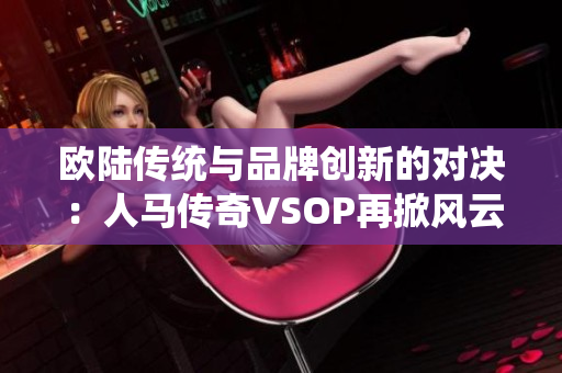 歐陸傳統(tǒng)與品牌創(chuàng)新的對決：人馬傳奇VSOP再掀風(fēng)云