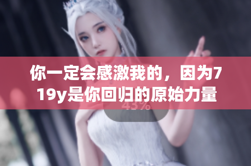 你一定會感激我的，因為719y是你回歸的原始力量