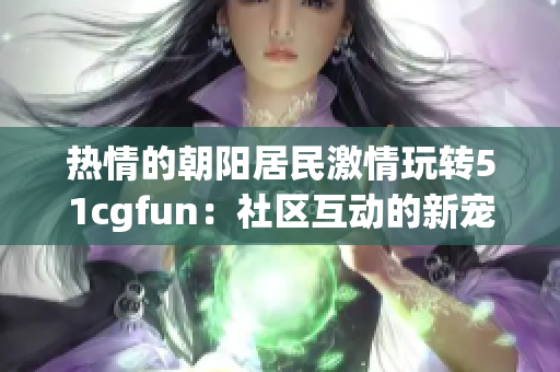 熱情的朝陽居民激情玩轉(zhuǎn)51cgfun：社區(qū)互動的新寵