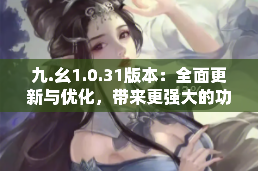 九.幺1.0.31版本：全面更新與優(yōu)化，帶來更強大的功能和穩(wěn)定性提升