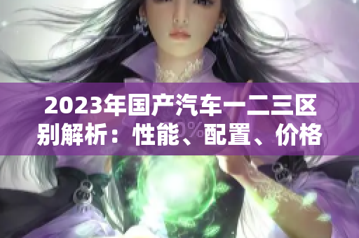 2023年國產(chǎn)汽車一二三區(qū)別解析：性能、配置、價格對比