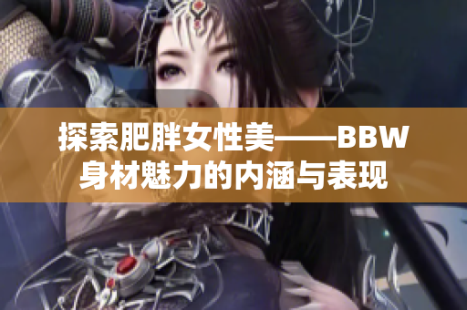 探索肥胖女性美——BBW身材魅力的內(nèi)涵與表現(xiàn) 探索肥胖女性美——BBW身材魅力的內(nèi)涵與表現(xiàn)