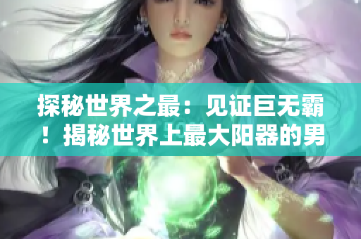 探秘世界之最：見證巨無霸！揭秘世界上最大陽器的男人長啥模樣？驚人圖像曝光！