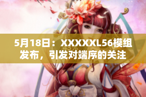 5月18日：XXXXXL56模組發(fā)布，引發(fā)對(duì)端序的關(guān)注