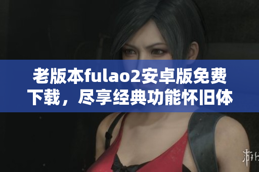 老版本fulao2安卓版免費下載，盡享經(jīng)典功能懷舊體驗