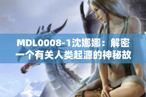 MDL0008-1沈娜娜：解密一個(gè)有關(guān)人類起源的神秘故事