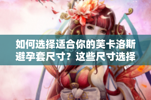 如何選擇適合你的芙卡洛斯避孕套尺寸？這些尺寸選擇技巧將幫助你找到最佳匹配