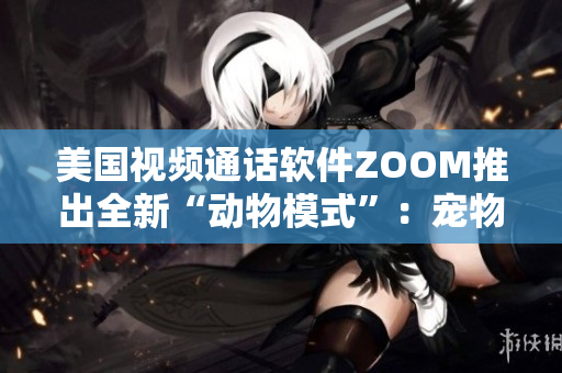 美國視頻通話軟件ZOOM推出全新“動物模式”：寵物也能參與會議了！