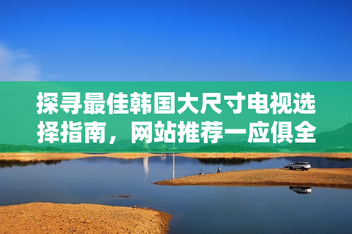 探尋最佳韓國(guó)大尺寸電視選擇指南，網(wǎng)站推薦一應(yīng)俱全