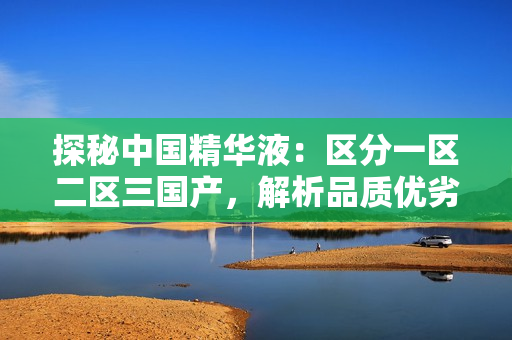 探秘中國(guó)精華液：區(qū)分一區(qū)二區(qū)三國(guó)產(chǎn)，解析品質(zhì)優(yōu)劣
