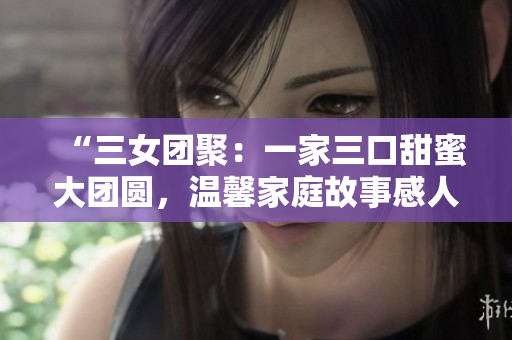 “三女團(tuán)聚：一家三口甜蜜大團(tuán)圓，溫馨家庭故事感人至深！”