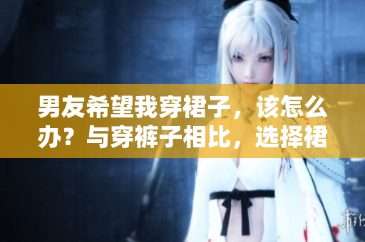 男友希望我穿裙子，該怎么辦？與穿褲子相比，選擇裙裝的利與弊
