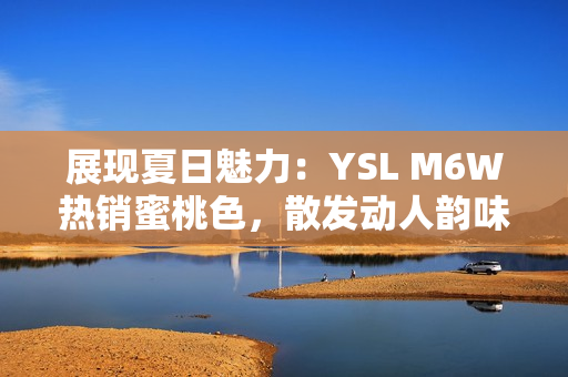 展現(xiàn)夏日魅力：YSL M6W熱銷蜜桃色，散發(fā)動人韻味