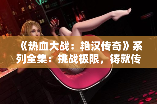 《熱血大戰(zhàn)：艷漢傳奇》系列全集：挑戰(zhàn)極限，鑄就傳奇。