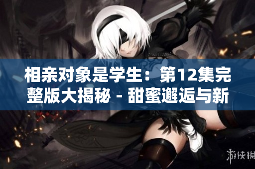 相親對(duì)象是學(xué)生：第12集完整版大揭秘 - 甜蜜邂逅與新轉(zhuǎn)機(jī)