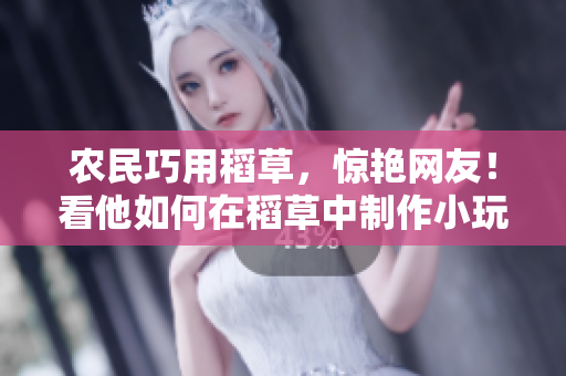 農(nóng)民巧用稻草，驚艷網(wǎng)友！看他如何在稻草中制作小玩意，創(chuàng)意無限！