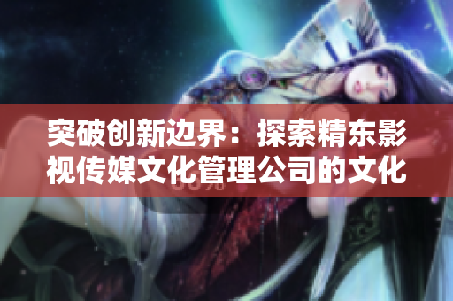 突破創(chuàng)新邊界:探索精東影視傳媒文化管理公司的文化管理與發(fā)展之路 突破創(chuàng)新邊界:探索精東影視傳媒文化管理公司的文化管理與發(fā)展之路
