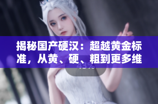 揭秘國產(chǎn)硬漢：超越黃金標(biāo)準(zhǔn)，從黃、硬、粗到更多維度的品質(zhì)探索