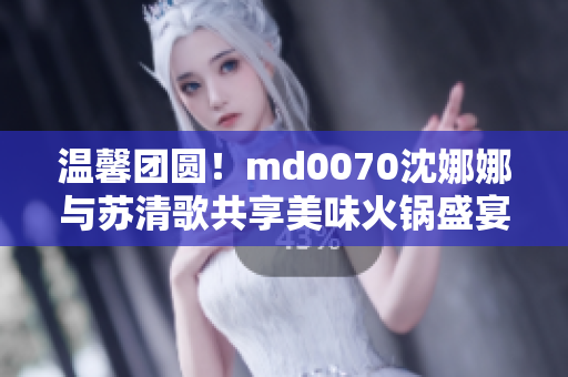 溫馨團(tuán)圓！md0070沈娜娜與蘇清歌共享美味火鍋盛宴