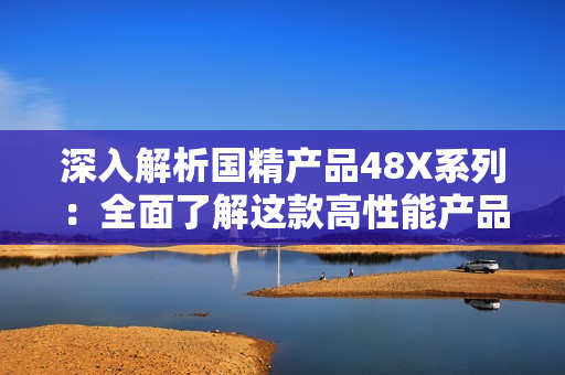 深入解析國精產(chǎn)品48X系列：全面了解這款高性能產(chǎn)品的核心技術(shù)和獨特優(yōu)勢