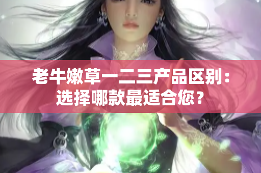 老牛嫩草一二三產(chǎn)品區(qū)別：選擇哪款最適合您？