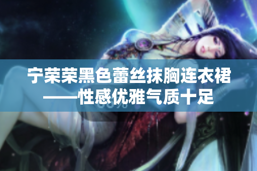 寧榮榮黑色蕾絲抹胸連衣裙——性感優(yōu)雅氣質(zhì)十足
