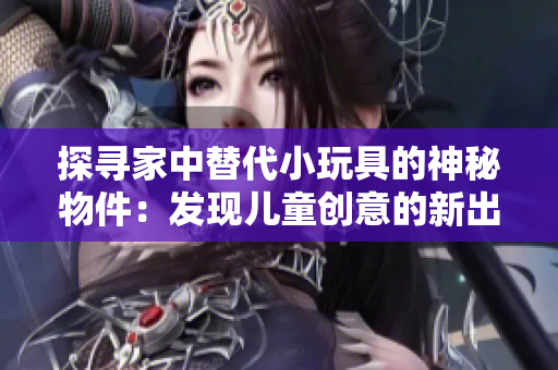 探尋家中替代小玩具的神秘物件：發(fā)現(xiàn)兒童創(chuàng)意的新出路