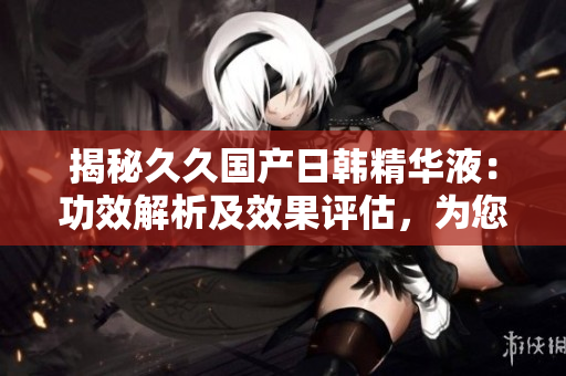 揭秘久久國產(chǎn)日韓精華液：功效解析及效果評估，為您選擇提供全面指南