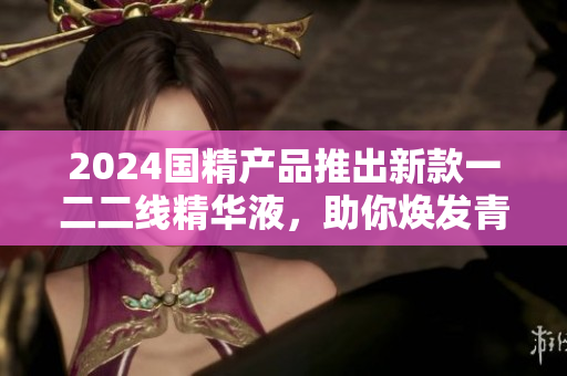 2024國精產(chǎn)品推出新款一二二線精華液，助你煥發(fā)青春活力