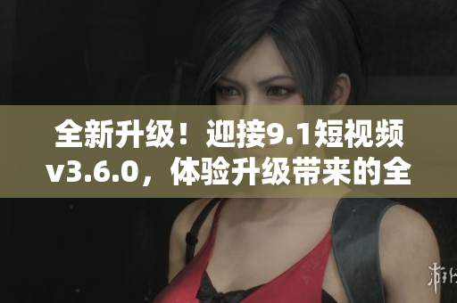 全新升級！迎接9.1短視頻v3.6.0，體驗升級帶來的全新功能與優(yōu)化