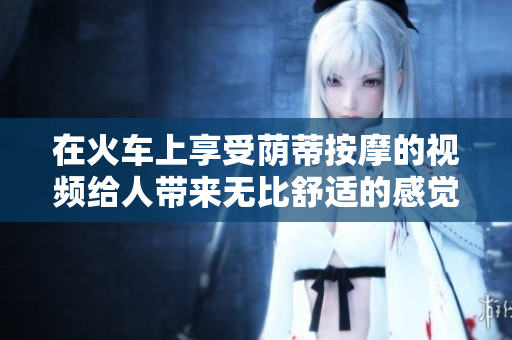 在火車上享受蔭蒂按摩的視頻給人帶來無比舒適的感覺
