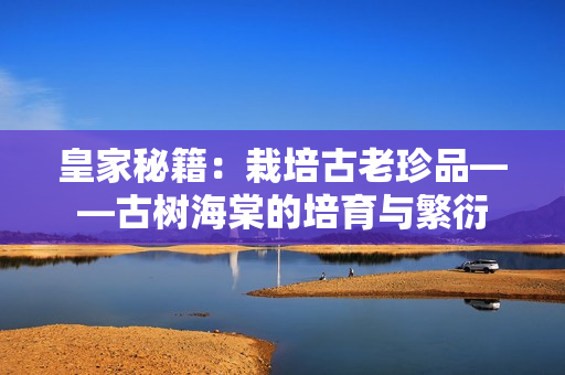 皇家秘籍：栽培古老珍品——古樹海棠的培育與繁衍