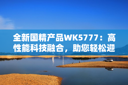 全新國精產(chǎn)品WK5777：高性能科技融合，助您輕松迎接未來挑戰(zhàn)