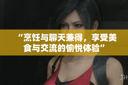 “烹飪與聊天兼得，享受美食與交流的愉悅體驗”