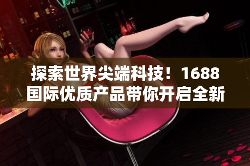探索世界尖端科技！1688國際優(yōu)質(zhì)產(chǎn)品帶你開啟全新視野