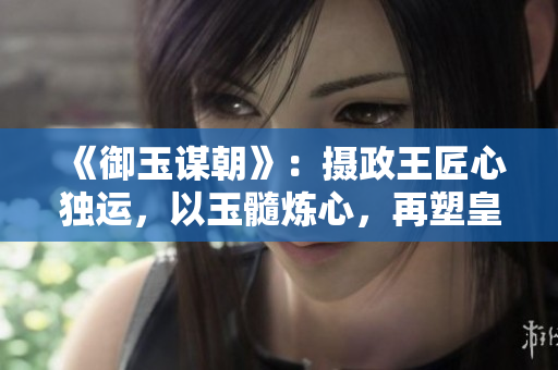 《御玉謀朝》：攝政王匠心獨運，以玉髓煉心，再塑皇帝風華。