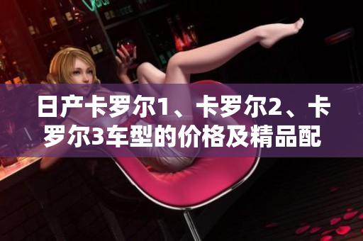 日產(chǎn)卡羅爾1、卡羅爾2、卡羅爾3車型的價(jià)格及精品配置詳解
