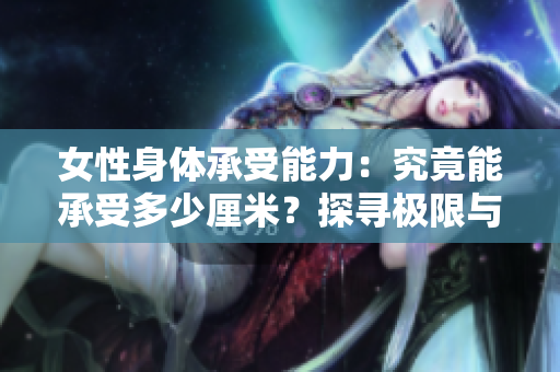女性身體承受能力：究竟能承受多少厘米？探尋極限與生理機(jī)制