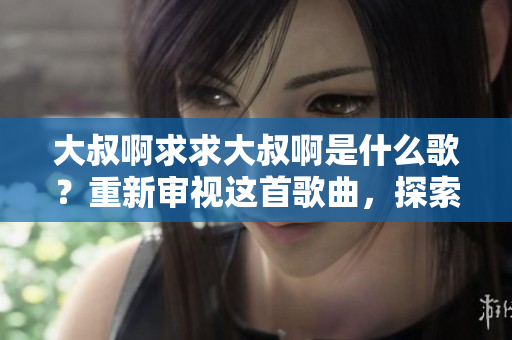 大叔啊求求大叔啊是什么歌？重新審視這首歌曲，探索其中的含義和背后的故事。