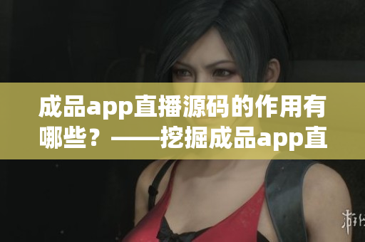 成品app直播源碼的作用有哪些？——挖掘成品app直播源碼的多重價(jià)值