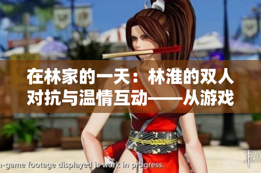 在林家的一天：林淮的雙人對(duì)抗與溫情互動(dòng)——從游戲到生活的多面故事