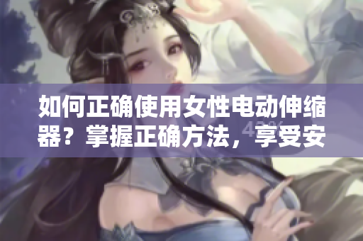 如何正確使用女性電動伸縮器？掌握正確方法，享受安全有效的體驗！
