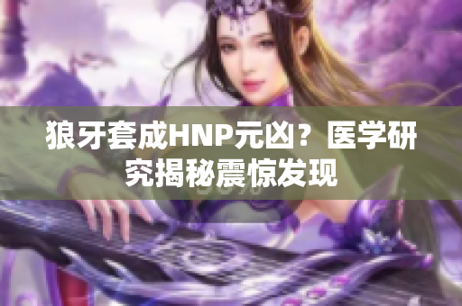 狼牙套成HNP元兇？醫(yī)學(xué)研究揭秘震驚發(fā)現(xiàn)