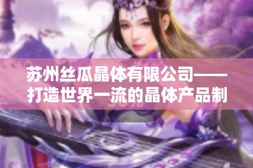 蘇州絲瓜晶體有限公司——打造世界一流的晶體產(chǎn)品制造商