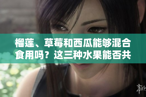 榴蓮、草莓和西瓜能夠混合食用嗎？這三種水果能否共同食用？