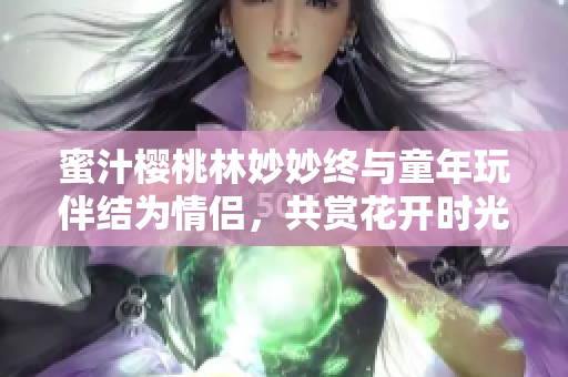 蜜汁櫻桃林妙妙終與童年玩伴結(jié)為情侶，共賞花開時(shí)光