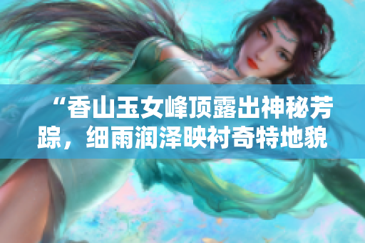 “香山玉女峰頂露出神秘芳蹤，細(xì)雨潤(rùn)澤映襯奇特地貌的靜謐美景”