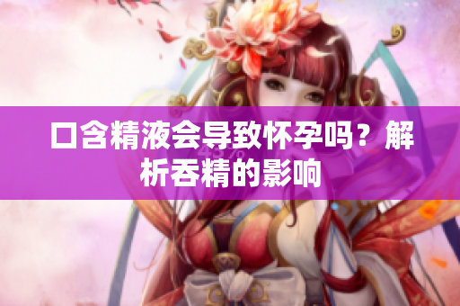 口含精液會導(dǎo)致懷孕嗎？解析吞精的影響