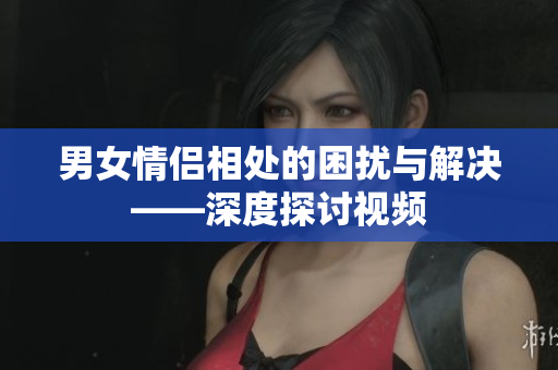 男女情侶相處的困擾與解決——深度探討視頻