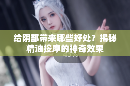 給陰部帶來哪些好處？揭秘精油按摩的神奇效果